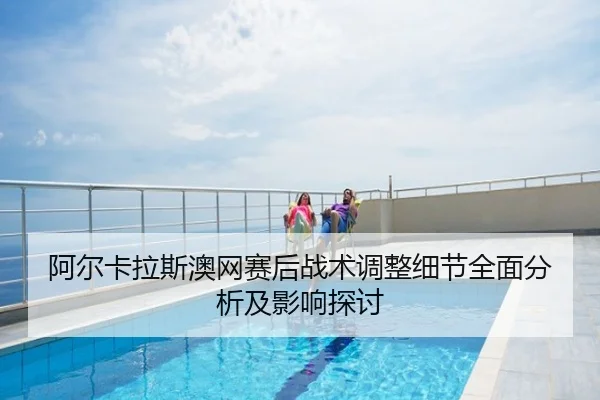 阿尔卡拉斯澳网赛后战术调整细节全面分析及影响探讨