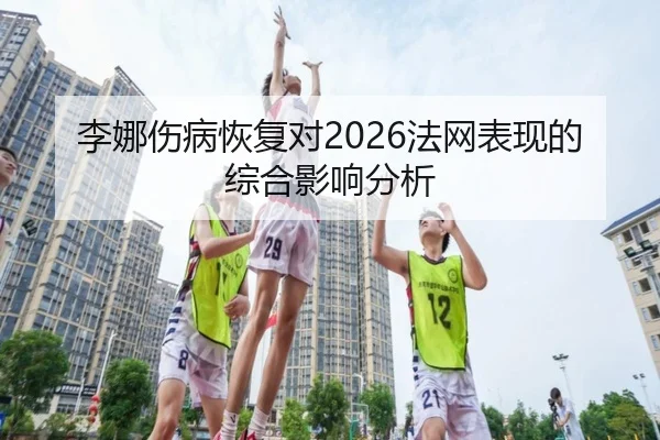 李娜伤病恢复对2026法网表现的综合影响分析